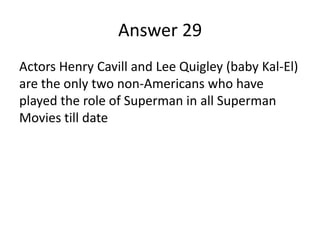 Answer 29
Actors Henry Cavill and Lee Quigley (baby Kal-El)
are the only two non-Americans who have
played the role of Superman in all Superman
Movies till date

 
