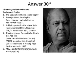 Answer 30*
Dhundiraj Govind Phalke aka
Dadasaheb Phalke
1. The Dadasaheb Phalke award trophy
2. Postage stamp, bearing his
face, released by India Post to
honour him in 1971
3. Publicity poster for the movie Raja
Harishchandra (1913), his debut
film, at 'Coronation Hall', Mumbai
4. Theater-veteran Paresh Mokashi who
directed the
movie Harishchandrachi Factory
(2009), depicting the struggle of
Dadasaheb Phalke in making Raja
Harishchandra in 1913
5. Movie poster for Harishchandrachi
Factory (2009)

 