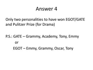 Answer 4
Only two personalities to have won EGOT/GATE
and Pulitzer Prize (for Drama)
P.S.: GATE – Grammy, Academy, Tony, Emmy
or
EGOT – Emmy, Grammy, Oscar, Tony

 