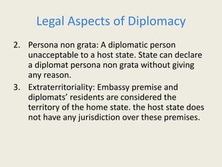 Legal Aspects of Diplomacy
2. Persona non grata: A diplomatic person
unacceptable to a host state. State can declare
a diplomat persona non grata without giving
any reason.
3. Extraterritoriality: Embassy premise and
diplomats’ residents are considered the
territory of the home state. the host state does
not have any jurisdiction over these premises.
 