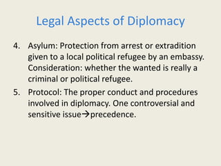 Legal Aspects of Diplomacy
4. Asylum: Protection from arrest or extradition
given to a local political refugee by an embassy.
Consideration: whether the wanted is really a
criminal or political refugee.
5. Protocol: The proper conduct and procedures
involved in diplomacy. One controversial and
sensitive issueprecedence.
 