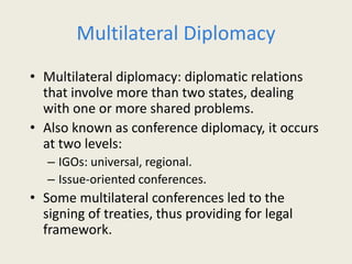 Multilateral Diplomacy
• Multilateral diplomacy: diplomatic relations
that involve more than two states, dealing
with one or more shared problems.
• Also known as conference diplomacy, it occurs
at two levels:
– IGOs: universal, regional.
– Issue-oriented conferences.
• Some multilateral conferences led to the
signing of treaties, thus providing for legal
framework.
 