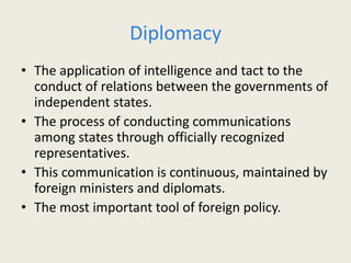 Diplomacy
• The application of intelligence and tact to the
conduct of relations between the governments of
independent states.
• The process of conducting communications
among states through officially recognized
representatives.
• This communication is continuous, maintained by
foreign ministers and diplomats.
• The most important tool of foreign policy.
 
