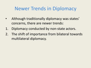 Newer Trends in Diplomacy
• Although traditionally diplomacy was states’
concerns, there are newer trends:
1. Diplomacy conducted by non-state actors.
2. The shift of importance from bilateral towards
multilateral diplomacy.
 