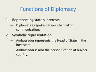Functions of Diplomacy
1. Representing state’s interests.
– Diplomats as spokesperson, channel of
communication.
2. Symbolic representation.
– Ambassador represents the Head of State in the
host state.
– Ambassador is also the personification of his/her
country.
 