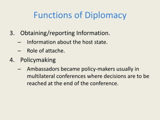 Functions of Diplomacy
3. Obtaining/reporting Information.
– Information about the host state.
– Role of attache.
4. Policymaking
– Ambassadors became policy-makers usually in
multilateral conferences where decisions are to be
reached at the end of the conference.
 