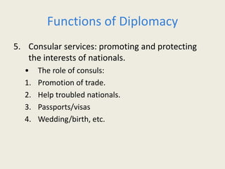 Functions of Diplomacy
5. Consular services: promoting and protecting
the interests of nationals.
• The role of consuls:
1. Promotion of trade.
2. Help troubled nationals.
3. Passports/visas
4. Wedding/birth, etc.
 