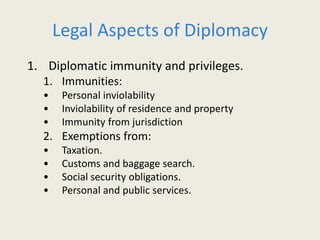 Legal Aspects of Diplomacy
1. Diplomatic immunity and privileges.
1. Immunities:
• Personal inviolability
• Inviolability of residence and property
• Immunity from jurisdiction
2. Exemptions from:
• Taxation.
• Customs and baggage search.
• Social security obligations.
• Personal and public services.
 