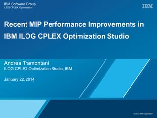 © 2013 IBM Corporation
IBM Software Group
ILOG CPLEX Optimization
Recent MIP Performance Improvements in
IBM ILOG CPLEX Optimization Studio
Andrea Tramontani
ILOG CPLEX Optimization Studio, IBM
January 22, 2014
 