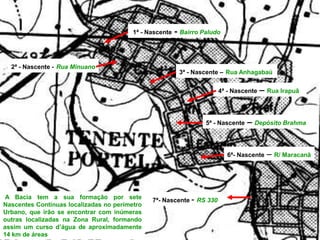 7ª- Nascente - RS 330
3ª - Nascente – Rua Anhagabaú
5ª - Nascente – Depósito Brahma
2ª - Nascente - Rua Minuano
1ª - Nascente - Bairro Paludo
4ª - Nascente – Rua Irapuã
6ª- Nascente – R/ Maracanã
A Bacia tem a sua formação por sete
Nascentes Contínuas localizadas no perímetro
Urbano, que irão se encontrar com inúmeras
outras localizadas na Zona Rural, formando
assim um curso d’água de aproximadamente
14 km de áreas
 