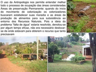 O uso da Antropologia nos permite entender melhor
todo o processo de ocupação das áreas consideradas
Áreas de preservação Permanente: quando do inicio
do movimento de colonização os colonizadores
buscaram estabelecer suas moradia e as áreas de
produção de alimentos para sua subsistência ao
entorno dos Recursos Naturais. Pois a ideia do
problema “falta de água” estaria resolvido, denotou-se
por algum tempo eficaz, não era necessário deslocar-
se da onde estavam para obterem o recurso que tanto
precisavam
 