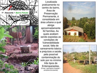 1ª - Nascente - Bairro Paludo
Localizada
praticamente no
centro do bairro,
Área de
Preservação
Permanente, é
consolidada em
área urbana a qual
abriga
aproximadamente
62 famílias. As
quais acabam
sendo expostas as
condições de
Vulnerabilidade
social, falta de
saneamento básico
e prejuízos a saúde,
pela possível
contaminação do
solo por no mínimo
três tipos de
Enteroparasitas.
(Fonte: Laboratório Hospital –
amostras de exames)
 