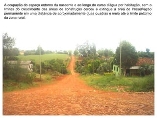 A ocupação do espaço entorno da nascente e ao longo do curso d’água por habitação, sem o
limites do crescimento das áreas de construção cercou e extingue a área de Preservação
permanente em uma distância de aproximadamente duas quadras e meia até o limite próximo
da zona rural.
 