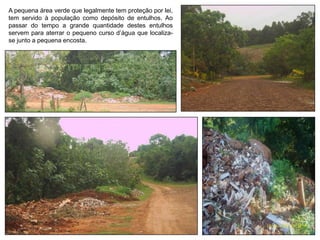A pequena área verde que legalmente tem proteção por lei,
tem servido à população como depósito de entulhos. Ao
passar do tempo a grande quantidade destes entulhos
servem para aterrar o pequeno curso d’água que localiza-
se junto a pequena encosta.
 