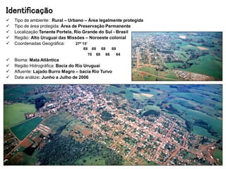 Identificação
 Tipo de ambiente: Rural – Urbano – Área legalmente protegida
 Tipo de área protegida: Área de Preservação Permanente
 Localização:Tenente Portela, Rio Grande do Sul - Brasil
 Região: Alto Uruguai das Missões – Noroeste colonial
 Coordenadas Geográfica: 27º 15’
69 69 69 69
70 68 66 64
 Bioma: Mata Atlântica
 Região Hidrográfica: Bacia do Rio Uruguai
 Afluente: Lajado Burro Magro – bacia Rio Turvo
 Data análize: Junho a Julho de 2006
 