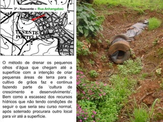 3ª - Nascente – Rua Anhangabaú
O método de drenar os pequenos
olhos d’água que chegam até a
superfície com a intenção de criar
pequenas áreas de terra para o
cultivo de grãos faz e continua
fazendo parte da ‘cultura de
crescimento e desenvolvimento’.
Bem como a escassez dos recursos
hídricos que não tendo condições de
seguir o que seria seu curso normal,
após soterrado procurara outro local
para vir até a superfície.
 