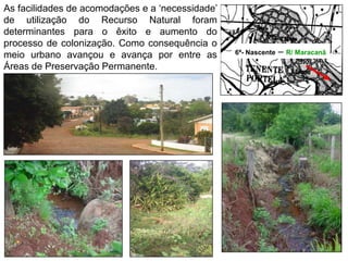 6ª- Nascente – R/ Maracanã
As facilidades de acomodações e a ‘necessidade’
de utilização do Recurso Natural foram
determinantes para o êxito e aumento do
processo de colonização. Como consequência o
meio urbano avançou e avança por entre as
Áreas de Preservação Permanente.
 