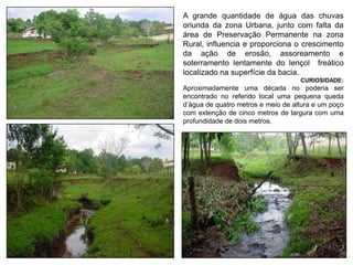A grande quantidade de água das chuvas
oriunda da zona Urbana, junto com falta da
área de Preservação Permanente na zona
Rural, influencia e proporciona o crescimento
da ação de erosão, assoreamento e
soterramento lentamente do lençol freático
localizado na superfície da bacia.
CURIOSIDADE:
Aproximadamente uma década no poderia ser
encontrado no referido local uma pequena queda
d’água de quatro metros e meio de altura e um poço
com extenção de cinco metros de largura com uma
profundidade de dois metros.
 