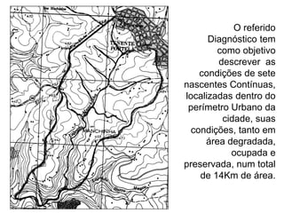 O referido
Diagnóstico tem
como objetivo
descrever as
condições de sete
nascentes Contínuas,
localizadas dentro do
perímetro Urbano da
cidade, suas
condições, tanto em
área degradada,
ocupada e
preservada, num total
de 14Km de área.
 