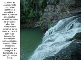 O objeto do
conhecimento
proposto é
identificar e
quantificar o
maior número de
informações
específicas sobre
as áreas dos
afluentes
menores que
formam o curso
maior, e procurar
com estas
informações
desenvolver
praticas sociais,
educacionais e
ambientais
necessárias que
impeçam, a
degradação e a
extinção destes
locais.
 