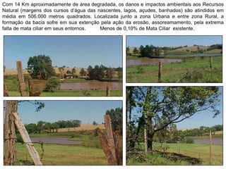 Com 14 Km aproximadamente de área degradada, os danos e impactos ambientais aos Recursos
Natural (margens dos cursos d’água das nascentes, lagos, açudes, banhados) são atindidos em
média em 506.000 metros quadrados. Localizada junto a zona Urbana e entre zona Rural, a
formação da bacia sofre em sua extenção pela ação da erosão, assoreamamento, pela extrema
falta de mata ciliar em seus entornos. Menos de 0,10% de Mata Ciliar existente.
 