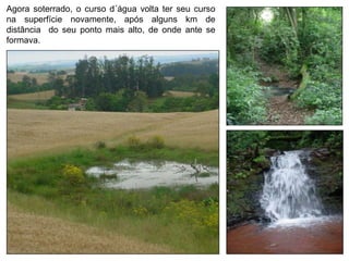 Agora soterrado, o curso d´água volta ter seu curso
na superfície novamente, após alguns km de
distância do seu ponto mais alto, de onde ante se
formava.
 