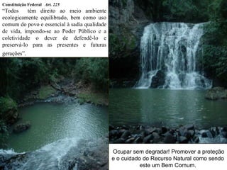 Constituição Federal Art. 225
“Todos têm direito ao meio ambiente
ecologicamente equilibrado, bem como uso
comum do povo e essencial à sadia qualidade
de vida, impondo-se ao Poder Público e a
coletividade o dever de defendê-lo e
preservá-lo para as presentes e futuras
gerações”.
Ocupar sem degradar! Promover a proteção
e o cuidado do Recurso Natural como sendo
este um Bem Comum.
 