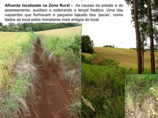 Afluente localizado na Zona Rural - As causas da erosão e do
assoreamento, auxiliam o soterrando o lençol freático. Uma das
nascentes que formavam o pequeno lajeado dos ‘pocas’, nome
dados ao local pelos moradores mais antigos do local.
 