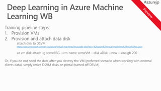 Training pipeline steps:
1. Provision VMs
2. Provision and attach data disk
attach disk to DSVM
https://docs.microsoft.com/en-us/azure/virtual-machines/linux/add-disk?toc=%2fazure%2fvirtual-machines%2flinux%2ftoc.json
az vm disk attach -g someRSG --vm-name someVM --disk aDisk --new --size-gb 200
Or, if you do not need the data after you destroy the VM (preferred scenario when working with external
clients data), simply resize DSVM disks on portal (turned off DSVM).
 