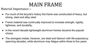 MAIN FRAME
Material Importance :-
● For much of the bicycle's history the frame was constructed of heavy, but
strong, steel and alloy steel
● Frame material was continually improved to increase strength, rigidity,
lightness, and durability.
● In the recent decade lightweight aluminum frames became the popular
choice.
● The strongest metals, however, are steel and titanium with life-expectancy
spanning decades, while aluminum may fatigue within three to five years.
 