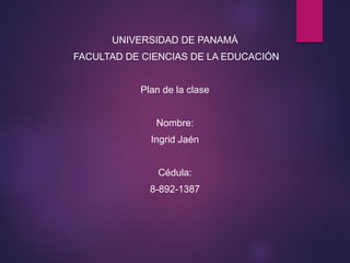 UNIVERSIDAD DE PANAMÁ
FACULTAD DE CIENCIAS DE LA EDUCACIÓN
Plan de la clase
Nombre:
Ingrid Jaén
Cédula:
8-892-1387
 