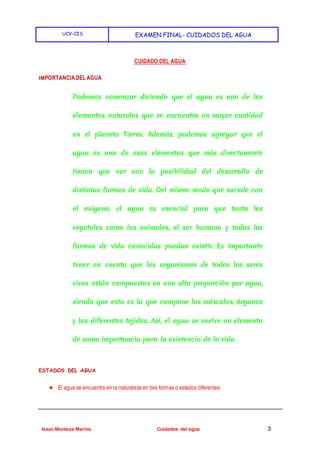 UCV-CIS EXAMEN FINAL- CUIDADOS DEL AGUA
Isaac Monteza Marina Cuidados del agua 3
CUIDADO DEL AGUA
IMPORTANCIADEL AGUA
Podemos comenzar diciendo que el agua es uno de los
elementos naturales que se encuentra en mayor cantidad
en el planeta Tierra. Además, podemos agregar que el
agua es uno de esos elementos que más directamente
tienen que ver con la posibilidad del desarrollo de
distintas formas de vida. Del mismo modo que sucede con
el oxígeno, el agua es esencial para que tanto los
vegetales como los animales, el ser humano y todas las
formas de vida conocidas puedan existir. Es importante
tener en cuenta que los organismos de todos los seres
vivos están compuestos en una alta proporción por agua,
siendo que esta es la que compone los músculos, órganos
y los diferentes tejidos. Así, el agua se vuelve un elemento
de suma importancia para la existencia de la vida.
ESTADOS DEL AGUA
★ El agua se encuentra en la naturaleza en tres formas o estados diferentes:
 
