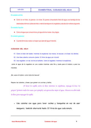 UCV-CIS EXAMEN FINAL- CUIDADOS DEL AGUA
Isaac Monteza Marina Cuidados del agua 4
En estado sólido
★ Como en el hielo, el granizo o la nieve. Si quieres comprobarlo llena de agua una bandeja de las
destinadasa formarcubitosdehielo,metela bandejaenelcongeladorysácalaala mañana siguiente.
En estado líquido
★ Como el agua que consumimos yel agua de los mares, ríos ylagos.
En estado gaseoso
★ Cuando forma las nubes o el vapor que sale del agua hirviendo.
CUIDADOS DEL AGUA
01. Cierra la llave del lavabo mientras te enjabonas las manos, te rasuras o te lavas los dientes.
02. Una llave abierta consume ¡hasta 12 litros de agua por minuto!
03. Usa regadera en vez de tina al bañarte; cierra la regadera mientras te enjabonas.
Junta el agua de la regadera en una cubeta mientras sale fría y úsala para el inodoro o para tus
macetas.
¡No uses el inodoro como bote de basura!
Repara las tuberías y llaves que goteen en cocinas y baños.
Al lavar la vajilla cierra la llave mientras te enjabonas, enjuaga la loza "en
grupos" (primero todos los vasos, por ejemplo); así aprovechas mejor el agua. Procura no abrir toda
la llave para enjuagar la vajilla.
● Usa cubetas con agua para lavar coches y banquetas en vez de usar
manguera; también ahorrarás hasta 12 litros de agua cada minuto.
 