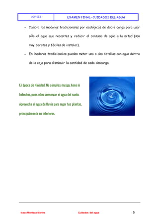 UCV-CIS EXAMEN FINAL- CUIDADOS DEL AGUA
Isaac Monteza Marina Cuidados del agua 5
● Cambia los inodoros tradicionales por ecológicos de doble carga para usar
sólo el agua que necesites y reducir el consumo de agua a la mitad (son
muy baratos y fáciles de instalar).
● En inodoros tradicionales puedes meter una o dos botellas con agua dentro
de la caja para disminuir la cantidad de cada descarga.
En época de Navidad, No compres musgo, heno ni
helechos, pues ellos conservan el agua del suelo.
Aprovecha el agua de lluvia para regar tus plantas,
principalmente en interiores.
 