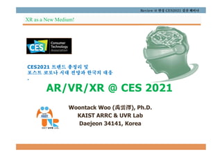 CES2021 트렌드 총정리 및
포스트 코로나 시대 전망과 한국의 대응
.
AR/VR/XR @ CES 2021
Woontack Woo (禹雲澤), Ph.D.
KAIST ARRC & UVR Lab
Daejeon 34141, Korea
Review @ 한경 CES2021 결산 웨비나
XR as a New Medium!
 