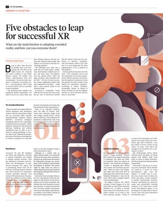 06 RACONTEUR.NET 07XR FOR BUSINESS
No standardisation
“There are more than eight different
VR/AR platforms that developers
work on, with no clear leader in sight
and no concerted effort towards
standardisation,” explains Thanos
Malevitis, Accenture Strategy’s
managing director for technology,
communications and media. “Major
platform companies with advanced
software, hardware and content
capabilities may be able to go it
alone by taking advantage of ‘win-
ner takes most’ platform dynamics,
but others will need to work together
in robust ecosystems to overcome
Hardware
Currently VR and AR headsets
are bulky and expensive, tethered
to specific platforms and unable
to display realistic pictures. This
has alienated consumers and hin-
dered the development of busi-
ness-to-consumer XR. Again, AR
is performing better than VR in
this area. Solomon Rogers, founder
and chief executive of immersive
content specialist Rewind, cites
German lift manufacturer Thyssen,
which has deployed mixed reality
HoloLens for its technicians as it
“has so many different models of
lift that not every technician knows
every lift”. He explains: “They can
No optimisation
Software and devices used across
industries will have to be opti-
mised for 3D experiences, explains
Accenture Strategy’s Mr Malevitis.
According to the XR Industry Survey
2018, potential adopters are deterred
by the lack of proof of return on
investment, and the challenge of
integrating the technology with
existing systems and processes.
“In most cases the benefit of XR is
measured on user experience, which
is difficult to quantify and compare
against costly software and device
investment,” Mr Malevitis explains.
“Unlike cloud-based solutions or
analytics and machine-learning,
the business case is less tangible.”
To overcome this, Amazon’s
Sumerian, Google Blocks and Adobe
Aero, among others, offer build-
ing-block technologies, tools to
Limited content
For consumers, lack of content has
proved a huge problem. “Oculus
Rift rushed into its huge investment
in hardware, but when the head-
set launched, there was almost no
content,” says Rewind’s Mr Rogers.
“Oculus is spending $0.5 billion
into content, but the killer app isn’t
clear. There are only a few compa-
nies right now that know how to
make good XR content and, for pro-
fessional developers, it may not be
worth their time or budget relative
to the installed base.”
Mr Rogers believes AR, which
overlays virtual images on to the
real world, as with 2016 sensation
Pokémon Go, is likely to spread
faster than VR in business to con-
sumer thanks to its ease of use
and existing content. “There is
the lack of standards and realise the
full potential of their investments.”
There is an OpenXR initiative
from the likes of Oculus, Vale,
Unity, Epic, Samsung, Magic Leap
and Google, among others, which
aims to develop a cross-platform VR
standard so applications only need
to be written once to run on any VR
system. Until the standard is in the
market, purchasing decisions on XR
may be held up.
look at a lift and navigate fixing it
with a feed back to base.”
Although in a market with no
clearly defined leader, even Microsoft
HoloLens has issues with convenience
andpricetag,whichlowersthechances
for widespread corporate use, accord-
ingtoAndrewMakarov,headofmobile
development at MobiDev. The answer
might be right under our noses as
mobilephonesareprovingsuccessfulat
deliveringAR,althoughwithVRthey’re
lessconsistent.
Ironically, there’s already evidence
that the smartphone itself will dis-
appear as XR spreads. In the future,
phones will be smart wearables, like
earbuds that have biometric sensors
and speakers, or rings and bracelets
that can sense motion, and glasses
that record and display information,
according to Amy Webb, founder of
the Future Today Institute.
build XR experiences through drag-
and-drop assets. An early proto-
type built on Sumerian by Fidelity
Labs involves a repurposed 3D vir-
tual persona, or host, that pro-
vides voice-guided visualisation for
investment data.
“Virtual hosts are probably the big-
gest building block of Sumerian that’s
obvious right now,” says Amazon
Sumerian’s general manager Kyle
Roche. “Having a character you can
make eye contact with, set up in the
same way you’d set up an Alexa skill,
just drag and drop in a browser, is very
attractive for some customers. You
don’t need specialised programming
or 3D graphics expertise.”
Mr Rogers at Rewind concludes: “In
the long run, everything will be fine.
The problem with the tech indus-
try is that we’re always washing our
laundry in public; no one has time to
develop well, so they ship alpha and
beta versions for testing which fail
fast and often. That’s good product
design, but tough when you’re trying
to convince the public.”
a sense that businesses are look-
ing for use-cases; IKEA has a fur-
niture app that’s brilliant. I can
put chairs in every corner of my
room,” he says. “But that’s not
enough of an incentive for a con-
sumer to invest.”
The forthcoming Harry Potter
Wizards Unite AR game, in which
players find objects, fight each
other or unite to defeat monsters,
will be an important demonstration
of potential.
“Microsoft’s HoloLens is work-
ing with developer Black Marble
on truServe, a scene of crime
investigation app,” says Mr
Rogers. “It allows you to over-
lay clues, keep track of what you
know and place virtual markers
or gather multimedia evidence
without disturbing the physical
scene and potentially tainting
evidence. It’s a little like a crime
scene investigation game, so as
developers see what Harry Potter
can do, they will take inspiration
for business uses.”
Different design language
This is film-maker Sir Ridley Scott’s
problem: when the eye isn’t targeted
to just a small range of viewing,
but can rotate 360 degrees, design-
ers have to adapt to an entirely new
way of creating things. Designers
need to get a 3D game engine, learn
how to sculpt, animate and rig com-
plex things when they actually want
something that’s easy to use in a
familiar environment.
“It’s about internal buy-in,” says
Gareth Coombes from the Cambridge
Strategy Centre. “People don’t like
change. Innovation tech companies
have to find internal stakeholders to
prove they have to spend some money
to make some money.”
What are the main barriers to adopting extended
reality and how can you overcome them?
Five obstacles to leap
for successful XR
BARRIERS TO ADOPTION
STEPHEN ARMSTRONG
Commercial feature
T
he potential application of vir-
tual and cross reality in enter-
prise is enormous, particularly
when visual and engaging expe-
riences clinch sales.
As a result, the real estate industry
will see some of the biggest growth in
its use, given its need to demonstrate
what properties will be like to walk
aroundandlivein,beforetheyarebuilt.
Its normal practice remains remark-
ably low tech, with sellers promoting
properties with glossy brochures and
generally quite basic information. The
same is true for architects and inte-
rior designers wanting to demonstrate
their ideas much better.
The latest VR and XR systems enable
potential customers to view and take a
virtual look around developments inter-
actively, and they can be anywhere in
the world while they are doing so.
“The traditional way of promoting
new luxury properties in different
locations is that the builder will go
out and conduct roadshows, one in
the United States, one in Singapore,
and around the world. So you have
people carrying brochures or models,
trying hard to convey what it will really
be like,” explains Shailesh Goswami
(Gosu), founder and chief executive
of FOYR, which creates VR and XR sys-
tems for the industry.
“Building firms can use our technol-
ogy to share links to virtual experiences.
There are no headsets and there’s no
special technology; everyone can see
what the new property will actually be
like using their normal devices.”
VR and XR becoming
affordable reality
for all real estate
Virtual and cross reality systems are yet to go truly mainstream outside
computer gaming, but that could soon change as the platforms
become open to developers, architects and interior designers
FOYR’s systems are available on
any web browser or smartphone,
and they are designed to be inter-
active and intuitive. Typically, archi-
tects, interior designers or property
developers would have found it com-
plicated and expensive to present a
virtual reality experience to a cus-
tomer, but with the new technology,
the experiences can be easily rolled
out from their designs, automatically
rendered for low-power devices.
A crucial element of making this
effective is a focus on transferring
content from legacy software already
in use by architecture, design or prop-
erty development firms, so they are
not obliged to start from scratch.
Integrating pertinent data is also a
key part of the process, with end-us-
ers able to request real-world details
about specific properties or designs
they are encountering virtually.
“Our aim is to simplify and democ-
ratise virtual experience creation,”
says Mr Goswami. “Part of that is about
making it extremely easy for people
to use. We want to make it possible
for anyone to create and offer virtual
designs and experiences very quickly.”
For FOYR, there is a dual focus on
making platforms as easy to use as pos-
sible, while also making them powerful
enough to be relied upon for demon-
strating quality design in detail. To this
end, the integration of artificial intelli-
gence has become vital because it can
be used routinely and automatically to
resolve any experience issues, as well
as recognising existing complex char-
acteristics on any design project for
faster rendering.
For the growth of VR and XR as a
whole, Mr Goswami views the wider
reliance on specially designed head-
sets as a lingering hindrance. Making
VR experiences available via browsers
and smartphones will go a long way
towards democratising the processes
across sectors.
“I still think it’s going to be a couple of
years before some of these alternatives
become really widespread,” he says.
“Until then our work is to simplify the
whole VR and virtual experience cre-
ation process and make it so that you
can write the code. To sell property
designs or other experiential products,
you have to have powerful VR that runs
on everyone’s normal devices.”
To find out more about simple and
accessible VR and XR in real estate and
interior design please visit foyr.com
Our aim is to simplify
and democratise
virtual experience
creation
B
ack in 2015, film director
Sir Ridley Scott was over-
seeing the The Man in the
High Castle for Amazon
and Ryan Gosling in the Blade
Runner sequel. Sir Ridley has
always experimented with new
technologies – he was an early sup-
plier to Amazon’s streaming ser-
vice – and decided to take a look
at virtual reality (VR) as a possible
creative medium.
“The problems were complex,” he
explained shortly afterwards. “It’s
hard to focus on a story when you
have infinite choices, and fast cut-
ting and editing make people feel
queasy. I’m not sure it’s the best sto-
rytelling medium.”
The following year, there was a
rush into VR from games compa-
nies, documentary makers and art-
ists, but since then, VR penetra-
tion has slowed down. There are
signs, however, that extended real-
ity (XR) – VR and its more accessi-
ble cousins augmented reality (AR)
and augmented virtuality – could
find a more natural home in the
business world.
Accenture’s Technology Vision
2018 survey found that more than
80 per cent of executives believe
XR will create a new way for com-
panies to interact, communi-
cate and inform, while 27 per cent
say it is very important for their
organisations to be a pioneer in
XR solutions.
And yet growth has been slow for
both. “The consumer sector and
the enterprise sector have experi-
enced similar amounts of growth,
but the majority consensus is that
this growth has been weaker than
hoped for consumers category,”
according to Simon Portman,
technology lawyer at Marks &
Clerk. So what are the five biggest
barriers to entry and how easy are
they to overcome?
 