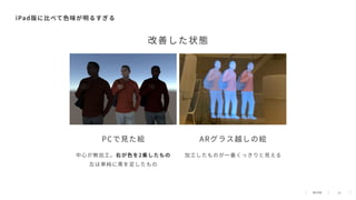 21
iPad版に⽐べて⾊味が明るすぎる
PCで⾒た絵 ARグラス越しの絵
中⼼が無加⼯。右が⾊を2乗したもの
左は単純に黒を⾜したもの
加⼯したものが⼀番くっきりと⾒える
改善した状態
 