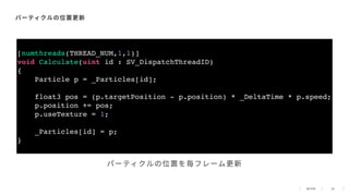 38
パーティクルの位置更新
[numthreads(THREAD_NUM,1,1)]
void Calculate(uint id : SV_DispatchThreadID)
{
Particle p = _Particles[id];
float3 pos = (p.targetPosition - p.position) * _DeltaTime * p.speed;
p.position += pos;
p.useTexture = 1;
_Particles[id] = p;
}
パーティクルの位置を毎フレーム更新
 