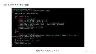 40
パーティクルのターゲット変更
[numthreads(THREAD_NUM,1,1)]
void Explosion(uint id : SV_DispatchThreadID)
{
Particle p = _Particles[id];
if (_OnCircle == 1)
{
float h = rand(p.id);
float s = sin(p.id + _Time) * 1.5;
float c = cos(p.id + _Time) * 1.5;
float3 pp = float3(s, h * 1.5, c) + noise(p.position);
float3 pos = (pp - p.position) * _DeltaTime * p.speed;
p.position += pos;
p.color = float4(1, 1, 1, 1);
p.useTexture = 0;
}
else
{
float h = rand(p.id);
float3 pos = (p.targetPosition + float3(0, cos(h + _Time) * 0.01, 0) -
p.position) * _DeltaTime * p.speed;
p.position += pos;
}
p.color = float4(1, 1, 1, 1);
p.useTexture = 0;
_Particles[id] = p;
}
別形状のためのカーネル
 