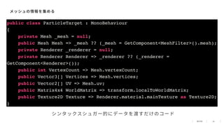 42
メッシュの情報を集める
public class ParticleTarget : MonoBehaviour
{
private Mesh _mesh = null;
public Mesh Mesh => _mesh ?? (_mesh = GetComponent<MeshFilter>().mesh);
private Renderer _renderer = null;
private Renderer Renderer => _renderer ?? (_renderer =
GetComponent<Renderer>());
public int VertexCount => Mesh.vertexCount;
public Vector3[] Vertices => Mesh.vertices;
public Vector2[] UV => Mesh.uv;
public Matrix4x4 WorldMatrix => transform.localToWorldMatrix;
public Texture2D Texture => Renderer.material.mainTexture as Texture2D;
}
シンタックスシュガー的にデータを渡すだけのコード
 