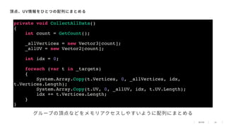 43
頂点、UV情報をひとつの配列にまとめる
private void CollectAllData()
{
int count = GetCount();
_allVertices = new Vector3[count];
_allUV = new Vector2[count];
int idx = 0;
foreach (var t in _targets)
{
System.Array.Copy(t.Vertices, 0, _allVertices, idx,
t.Vertices.Length);
System.Array.Copy(t.UV, 0, _allUV, idx, t.UV.Length);
idx += t.Vertices.Length;
}
}
グループの頂点などをメモリアクセスしやすいように配列にまとめる
 