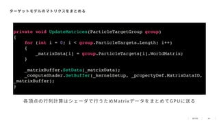 44
ターゲットモデルのマトリクスをまとめる
private void UpdateMatrices(ParticleTargetGroup group)
{
for (int i = 0; i < group.ParticleTargets.Length; i++)
{
_matrixData[i] = group.ParticleTargets[i].WorldMatrix;
}
_matrixBuffer.SetData(_matrixData);
_computeShader.SetBuffer(_kernelSetup, _propertyDef.MatrixDataID,
_matrixBuffer);
}
各頂点の⾏列計算はシェーダで⾏うためMatrixデータをまとめてGPUに送る
 