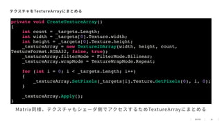45
テクスチャをTextureArrayにまとめる
private void CreateTextureArray()
{
int count = _targets.Length;
int width = _targets[0].Texture.width;
int height = _targets[0].Texture.height;
_textureArray = new Texture2DArray(width, height, count,
TextureFormat.RGBA32, false, true);
_textureArray.filterMode = FilterMode.Bilinear;
_textureArray.wrapMode = TextureWrapMode.Repeat;
for (int i = 0; i < _targets.Length; i++)
{
_textureArray.SetPixels(_targets[i].Texture.GetPixels(0), i, 0);
}
_textureArray.Apply();
}
Matrix同様、テクスチャもシェーダ側でアクセスするためTextureArrayにまとめる
 