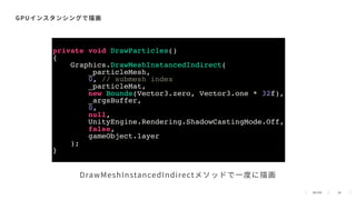 48
GPUインスタンシングで描画
DrawMeshInstancedIndirectメソッドで⼀度に描画
private void DrawParticles()
{
Graphics.DrawMeshInstancedIndirect(
_particleMesh,
0, // submesh index
_particleMat,
new Bounds(Vector3.zero, Vector3.one * 32f),
_argsBuffer,
0,
null,
UnityEngine.Rendering.ShadowCastingMode.Off,
false,
gameObject.layer
);
}
 