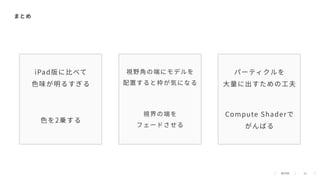 51
iPad版に⽐べて
⾊味が明るすぎる
視野⾓の端にモデルを
配置すると枠が気になる
パーティクルを
⼤量に出すための⼯夫
まとめ
⾊を2乗する
視界の端を
フェードさせる
Compute Shaderで
がんばる
 
