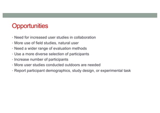 Opportunities
• Need for increased user studies in collaboration
• More use of field studies, natural user
• Need a wider range of evaluation methods
• Use a more diverse selection of participants
• Increase number of participants
• More user studies conducted outdoors are needed
• Report participant demographics, study design, or experimental task
 