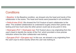 Conditions
• Baseline: In the Baseline condition, we showed only the head and hands of the
collaborator in the scene. The head and hands were presented in all conditions
• Field-of-view (FoV): We showed the FoV frustum of each collaborator to the
other. This enabled collaborators to understand roughly where their partner was
looking and how much area the other person could see at any point in time.
• Head-gaze (FoV + Head-gaze ray): FoV frustum plus a ray originating from the
user's head to identify the center of the FoV, which provided a more precise
indication where the other collaborator was looking
• Eye-gaze (FoV + Eye-gaze ray): In this cue, we showed a ray originating from
the user's eye to show exactly where the user was looking at.
 