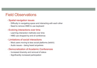 Field Observations
• Spatial navigation issues
• Difficulty in navigating space and interacting with each other
• Need to remove HMD to use keyboard
• Evolving interactions over time
• Learning interaction methods over time
• HMD use dropped by end of conference
• Limitations of social interactions
• Most users moving to less social platforms (twitch)
• Audio issues – being heard anywhere
• Democratization of Academic Conferences
• Increased diversity and removal of status
• Significantly increased participation
 