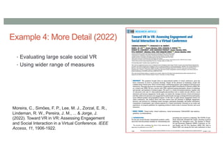 Example 4: More Detail (2022)
• Evaluating large scale social VR
• Using wider range of measures
Moreira, C., Simões, F. P., Lee, M. J., Zorzal, E. R.,
Lindeman, R. W., Pereira, J. M., ... & Jorge, J.
(2022). Toward VR in VR: Assessing Engagement
and Social Interaction in a Virtual Conference. IEEE
Access, 11, 1906-1922.
 