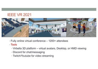 IEEE VR 2021
• Fully online virtual conference – 1200+ attendees
• Tools
• Virbella 3D platform – virtual avatars, Desktop, or HMD viewing
• Discord for chat/messaging
• Twitch/Youtube for video streaming
 